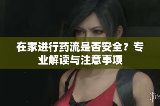 在家进行药流是否安全？专业解读与注意事项