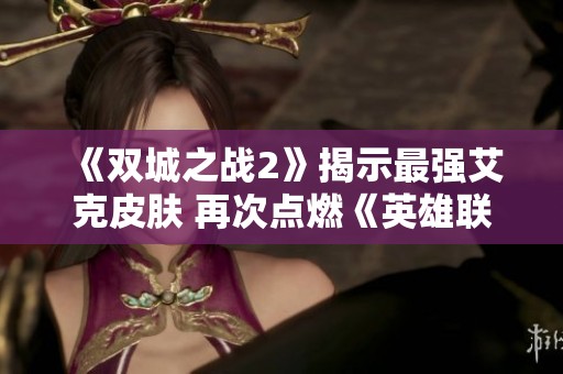 《双城之战2》揭示最强艾克皮肤 再次点燃《英雄联盟》玩家热情与期待