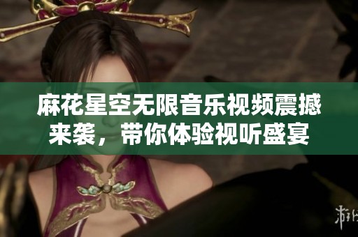 麻花星空无限音乐视频震撼来袭，带你体验视听盛宴