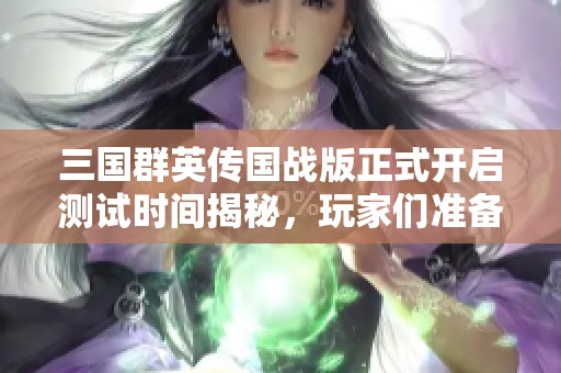 三国群英传国战版正式开启测试时间揭秘，玩家们准备好迎接新冒险了吗