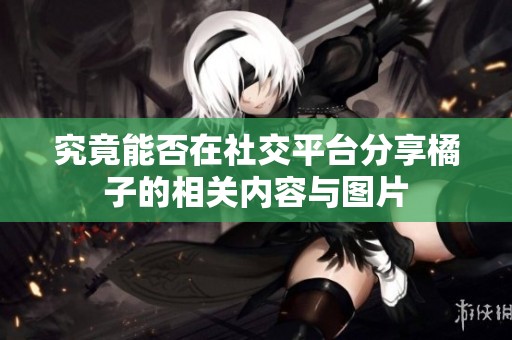 究竟能否在社交平台分享橘子的相关内容与图片
