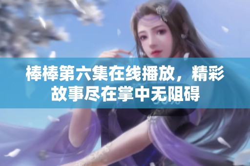 棒棒第六集在线播放，精彩故事尽在掌中无阻碍