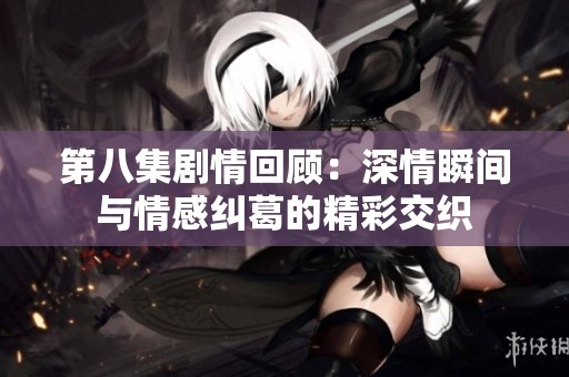 第八集剧情回顾：深情瞬间与情感纠葛的精彩交织