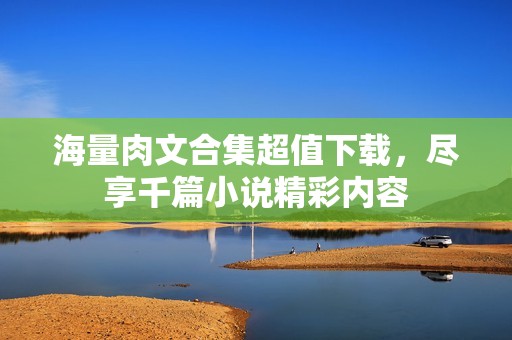 海量肉文合集超值下载，尽享千篇小说精彩内容