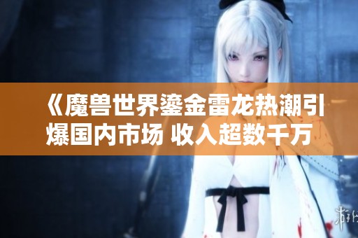 《魔兽世界鎏金雷龙热潮引爆国内市场 收入超数千万美元成就辉煌》