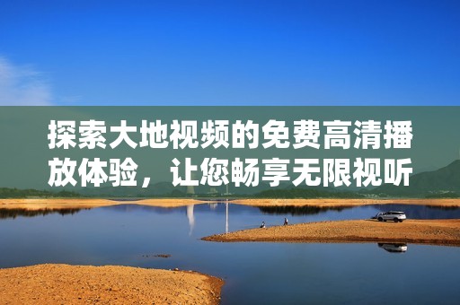 探索大地视频的免费高清播放体验，让您畅享无限视听盛宴