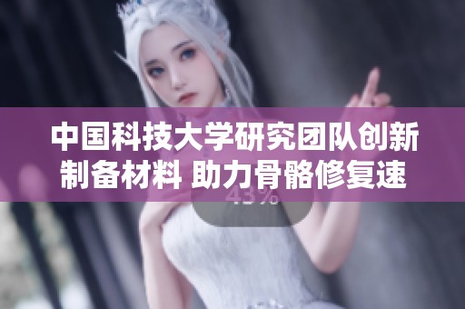 中国科技大学研究团队创新制备材料 助力骨骼修复速度显著加快