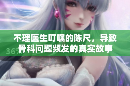 不理医生叮嘱的陈尺，导致骨科问题频发的真实故事