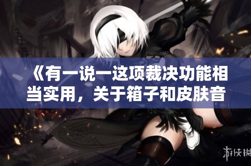 《有一说一这项裁决功能相当实用，关于箱子和皮肤音效的体验让我感到遗憾》