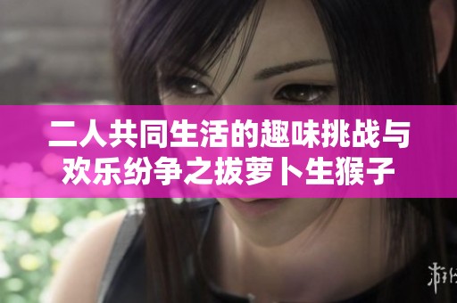 二人共同生活的趣味挑战与欢乐纷争之拔萝卜生猴子