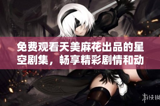 免费观看天美麻花出品的星空剧集，畅享精彩剧情和动人故事