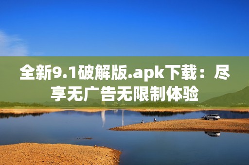 全新9.1破解版.apk下载：尽享无广告无限制体验