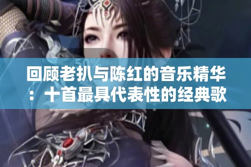 回顾老扒与陈红的音乐精华：十首最具代表性的经典歌曲推荐