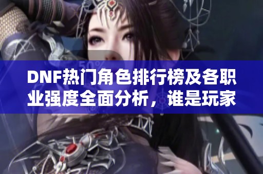 DNF热门角色排行榜及各职业强度全面分析，谁是玩家心中的最强之选