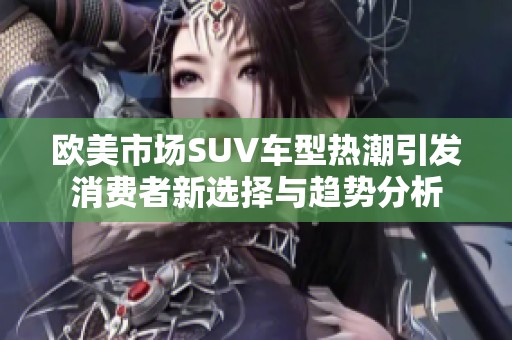 欧美市场SUV车型热潮引发消费者新选择与趋势分析