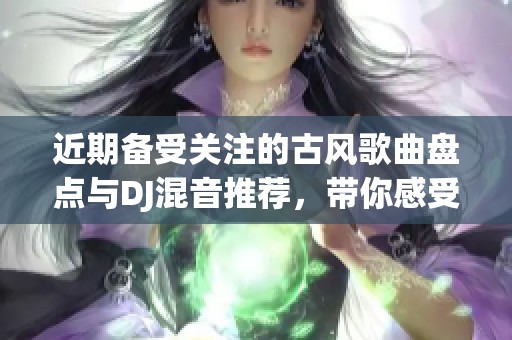 近期备受关注的古风歌曲盘点与DJ混音推荐，带你感受古韵之美与现代节奏的完美结合