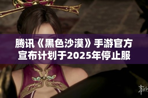 腾讯《黑色沙漠》手游官方宣布计划于2025年停止服务并进行全面重置的消息引发玩家关注