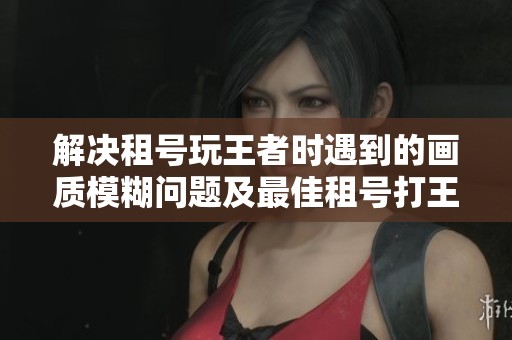 解决租号玩王者时遇到的画质模糊问题及最佳租号打王者的建议
