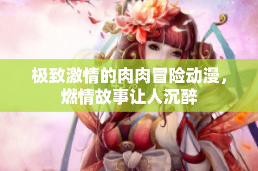 极致激情的肉肉冒险动漫，燃情故事让人沉醉
