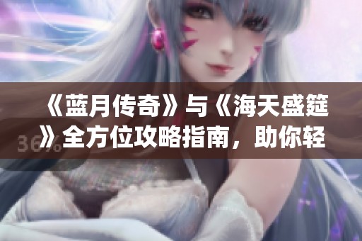 《蓝月传奇》与《海天盛筵》全方位攻略指南，助你轻松畅玩XQJY手游体验