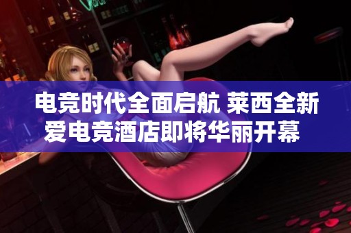 电竞时代全面启航 莱西全新爱电竞酒店即将华丽开幕 带你体验科技与游戏的完美结合