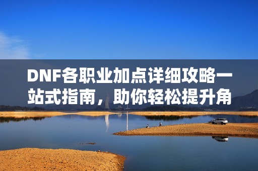 DNF各职业加点详细攻略一站式指南，助你轻松提升角色战力