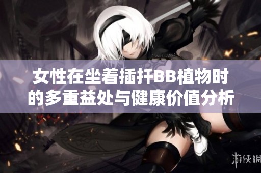 女性在坐着插扦BB植物时的多重益处与健康价值分析