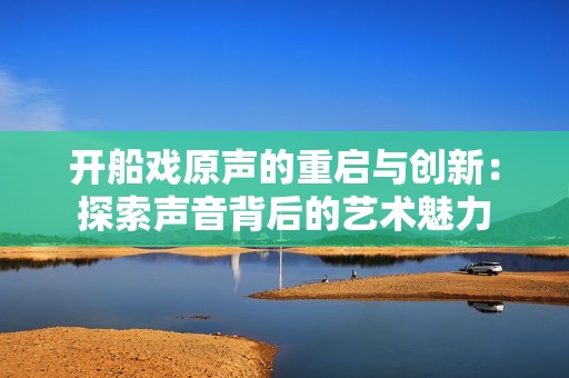 开船戏原声的重启与创新：探索声音背后的艺术魅力