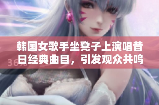 韩国女歌手坐凳子上演唱昔日经典曲目，引发观众共鸣