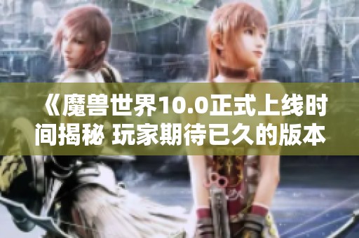 《魔兽世界10.0正式上线时间揭秘 玩家期待已久的版本何时到来》