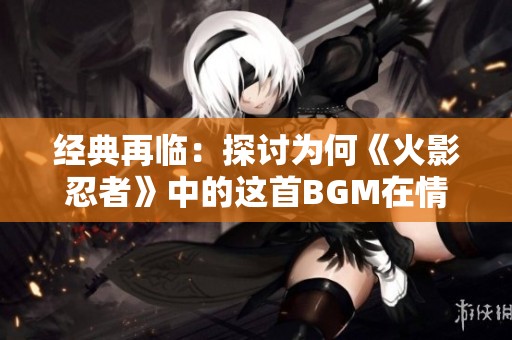 经典再临：探讨为何《火影忍者》中的这首BGM在情感表达上胜过青鸟