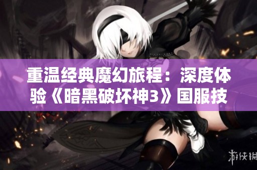 重温经典魔幻旅程：深度体验《暗黑破坏神3》国服技术测试的精彩与挑战