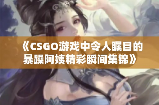 《CSGO游戏中令人瞩目的暴躁阿姨精彩瞬间集锦》