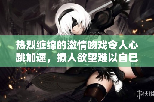 热烈缠绵的激情吻戏令人心跳加速，撩人欲望难以自已