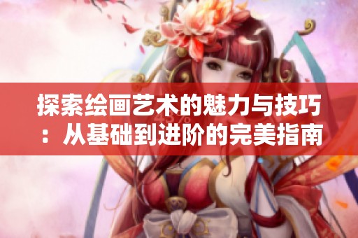 探索绘画艺术的魅力与技巧：从基础到进阶的完美指南