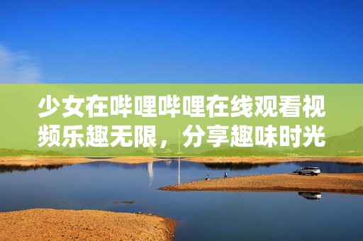 少女在哔哩哔哩在线观看视频乐趣无限，分享趣味时光