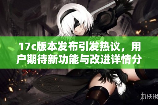17c版本发布引发热议，用户期待新功能与改进详情分析
