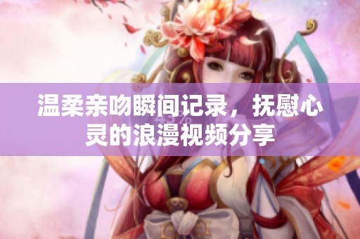 温柔亲吻瞬间记录，抚慰心灵的浪漫视频分享