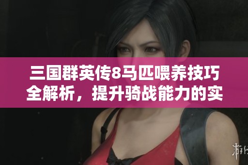 三国群英传8马匹喂养技巧全解析，提升骑战能力的实用攻略与秘籍