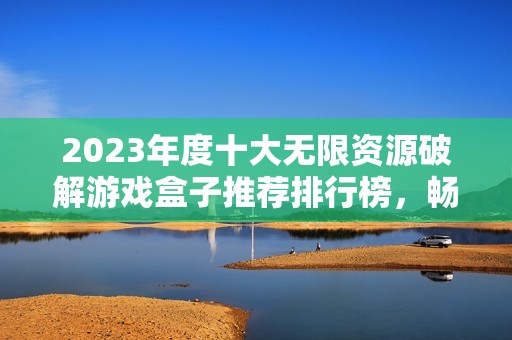 2023年度十大无限资源破解游戏盒子推荐排行榜，畅享游戏乐趣的最佳选择