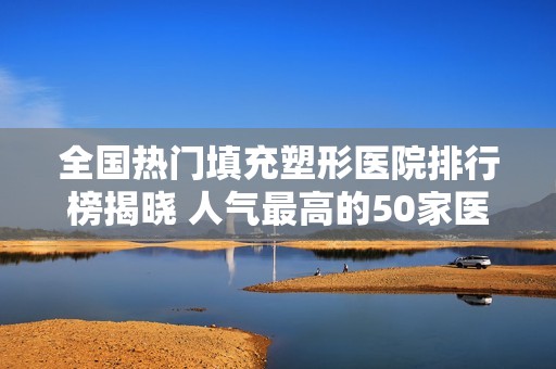 全国热门填充塑形医院排行榜揭晓 人气最高的50家医院盘点