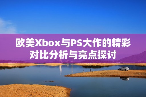 欧美Xbox与PS大作的精彩对比分析与亮点探讨