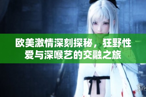 欧美激情深刻探秘，狂野性爱与深喉艺的交融之旅