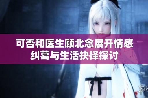可否和医生顾北念展开情感纠葛与生活抉择探讨