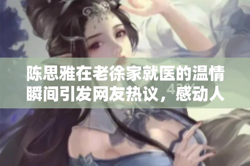 陈思雅在老徐家就医的温情瞬间引发网友热议，感动人心的医疗故事大揭秘