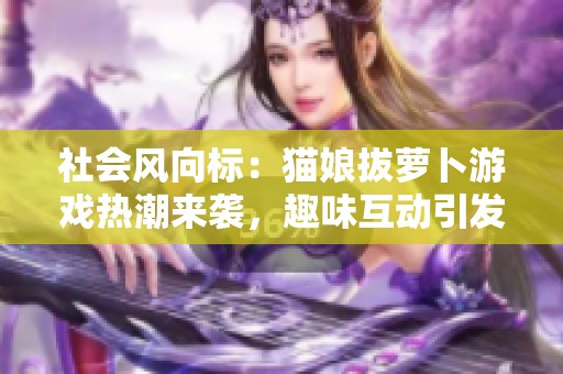 社会风向标：猫娘拔萝卜游戏热潮来袭，趣味互动引发玩家新兴趣