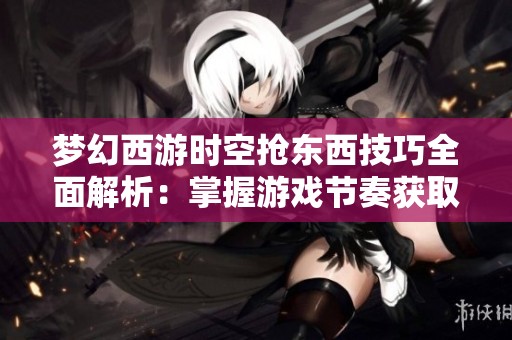 梦幻西游时空抢东西技巧全面解析：掌握游戏节奏获取丰厚奖励的方法与策略