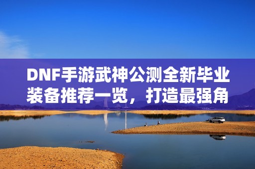 DNF手游武神公测全新毕业装备推荐一览，打造最强角色的必备指南