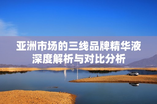 亚洲市场的三线品牌精华液深度解析与对比分析