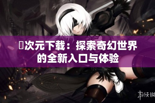 囧次元下载：探索奇幻世界的全新入口与体验